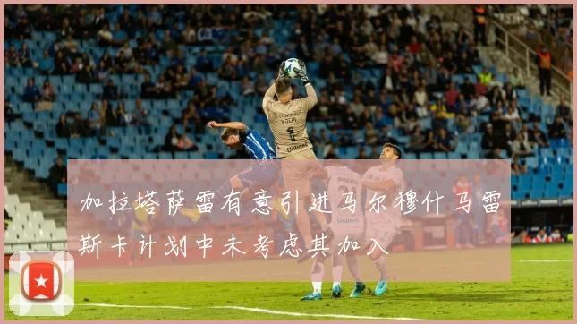 加拉塔萨雷有意引进马尔穆什马雷斯卡计划中未考虑其加入