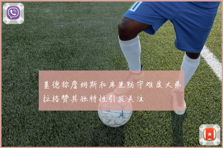 基德称詹姆斯和库里防守难度大弗拉格赞其独特性引发关注