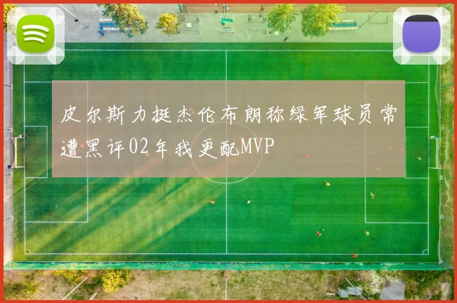 皮尔斯力挺杰伦布朗称绿军球员常遭黑评02年我更配MVP