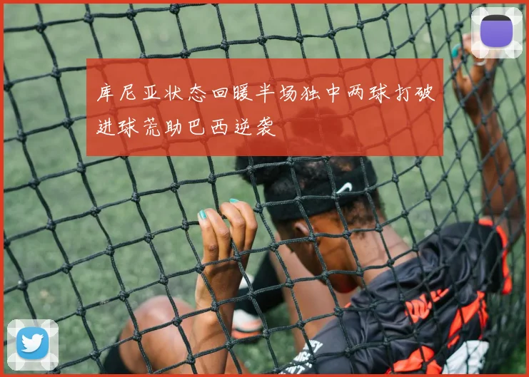 库尼亚状态回暖半场独中两球打破进球荒助巴西逆袭