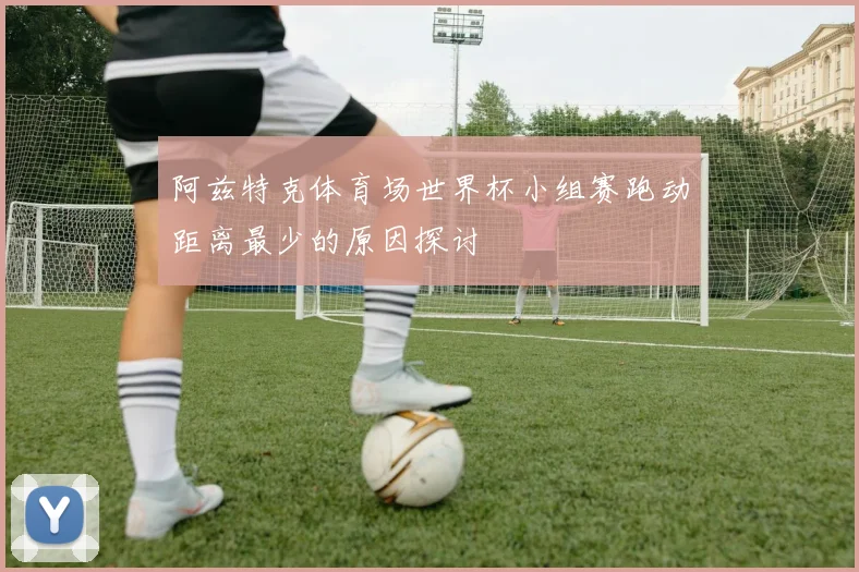 阿兹特克体育场世界杯小组赛跑动距离最少的原因探讨