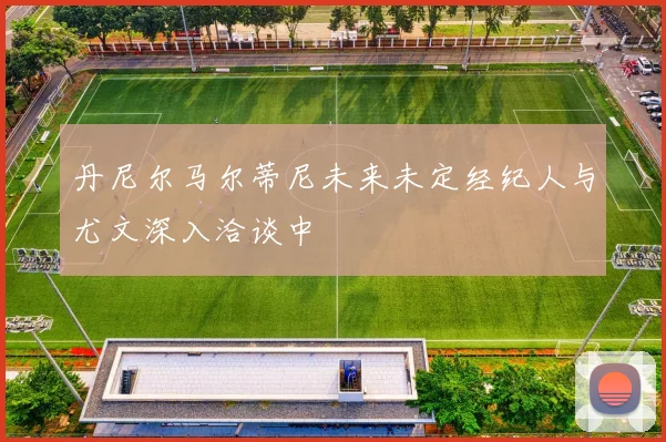 丹尼尔马尔蒂尼未来未定经纪人与尤文深入洽谈中
