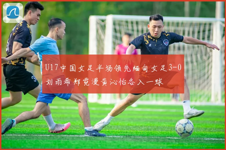 U17中国女足半场领先缅甸女足3-0刘雨希郑霓漫黄沁怡各入一球