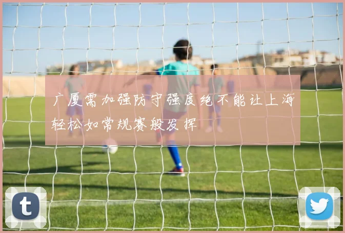广厦需加强防守强度绝不能让上海轻松如常规赛般发挥