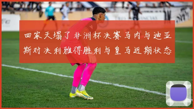 回家天塌了非洲杯决赛马内与迪亚斯对决利雅得胜利与皇马近期状态堪忧