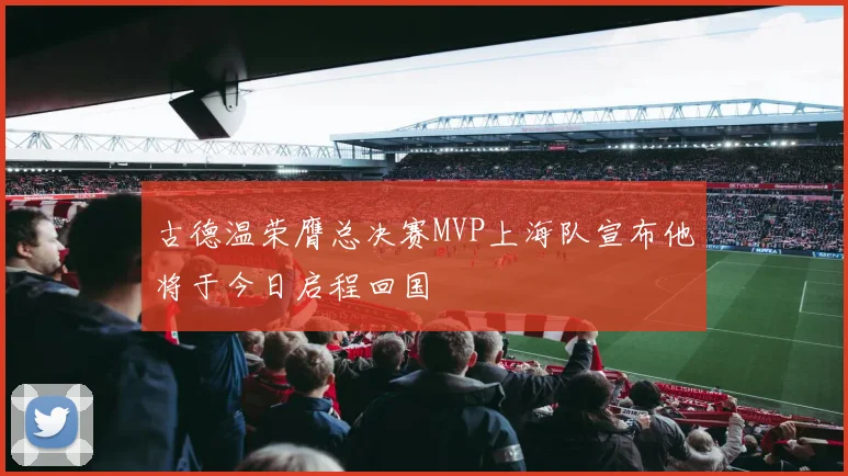 古德温荣膺总决赛MVP上海队宣布他将于今日启程回国