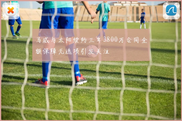 马威与太阳续约三年3800万合同全额保障无选项引发关注