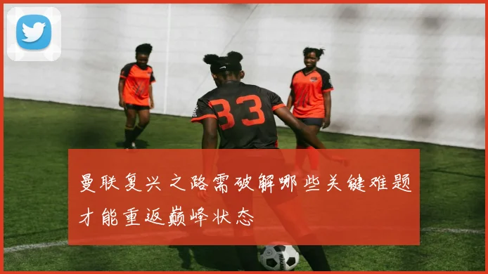 曼联复兴之路需破解哪些关键难题才能重返巅峰状态