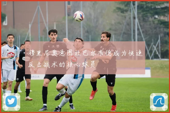 穆里尼奥意图让巴尔韦德成为快速反击战术的核心球员