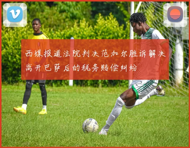 西媒报道法院判决范加尔胜诉解决离开巴萨后的税务赔偿纠纷
