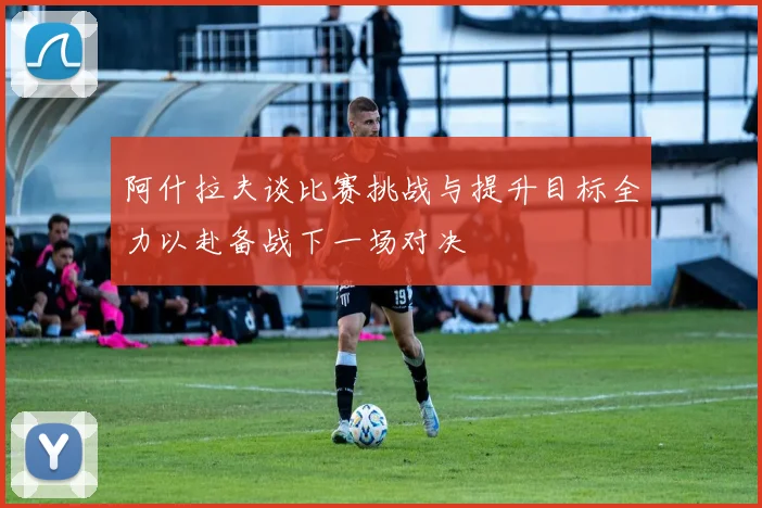 阿什拉夫谈比赛挑战与提升目标全力以赴备战下一场对决