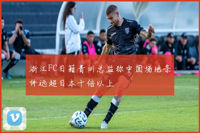 浙江FC日籍青训总监称中国场地条件远超日本十倍以上
