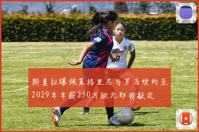 斯基拉曝佩莱格里尼与罗马续约至2029年年薪250万欧元即将敲定