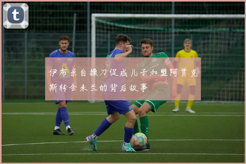 伊布亲自操刀促成儿子加盟阿贾克斯转会米兰的背后故事