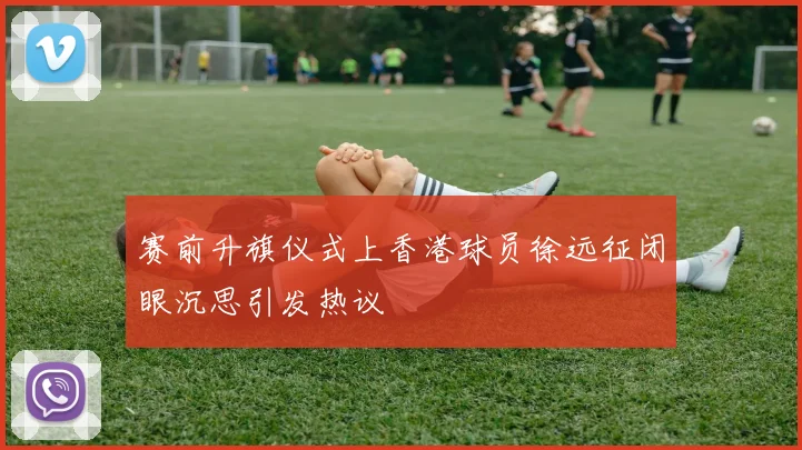 赛前升旗仪式上香港球员徐远征闭眼沉思引发热议