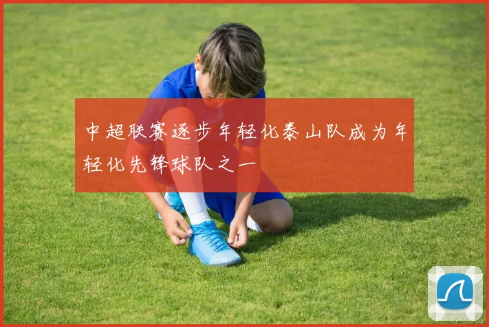 中超联赛逐步年轻化泰山队成为年轻化先锋球队之一