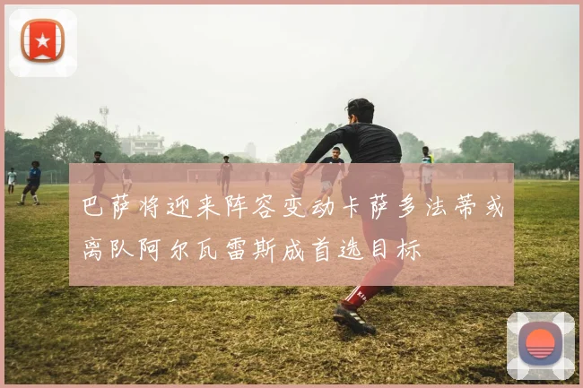 巴萨将迎来阵容变动卡萨多法蒂或离队阿尔瓦雷斯成首选目标
