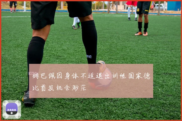 姆巴佩因身体不适退出训练国家德比首发机会渺茫