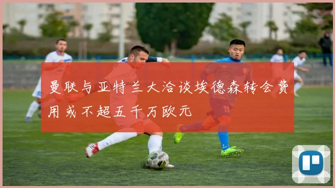 曼联与亚特兰大洽谈埃德森转会费用或不超五千万欧元