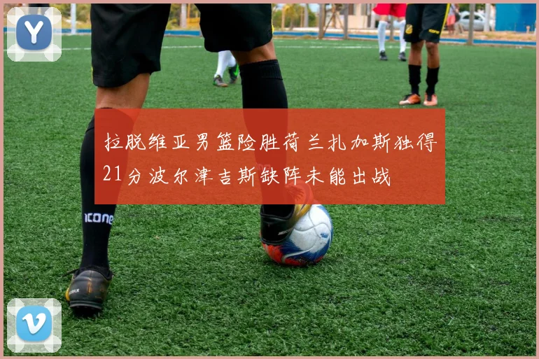 拉脱维亚男篮险胜荷兰扎加斯独得21分波尔津吉斯缺阵未能出战
