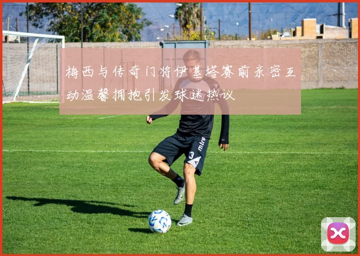 梅西与传奇门将伊基塔赛前亲密互动温馨拥抱引发球迷热议