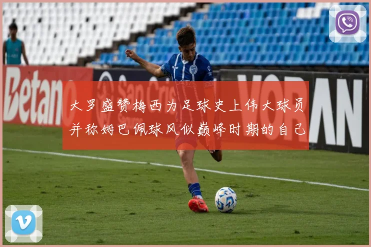 大罗盛赞梅西为足球史上伟大球员并称姆巴佩球风似巅峰时期的自己