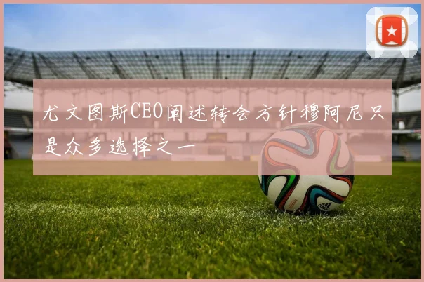 尤文图斯CEO阐述转会方针穆阿尼只是众多选择之一