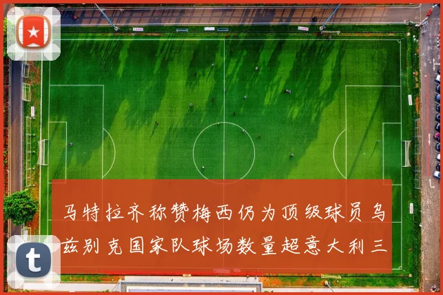马特拉齐称赞梅西仍为顶级球员乌兹别克国家队球场数量超意大利三倍