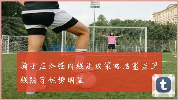 骑士应加强内线进攻策略活塞后卫线防守优势明显