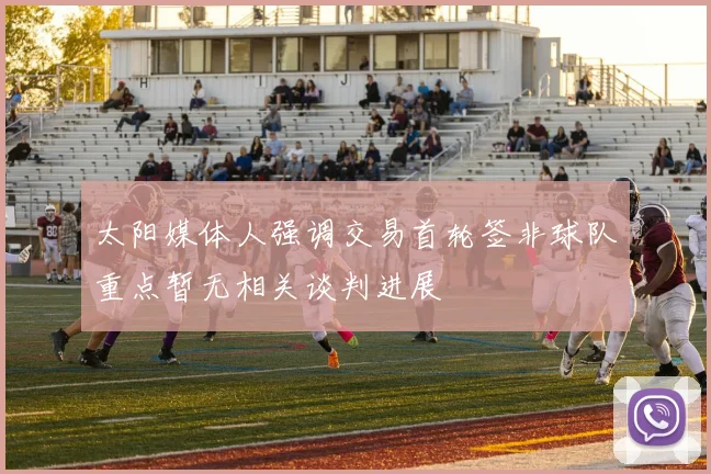 太阳媒体人强调交易首轮签非球队重点暂无相关谈判进展
