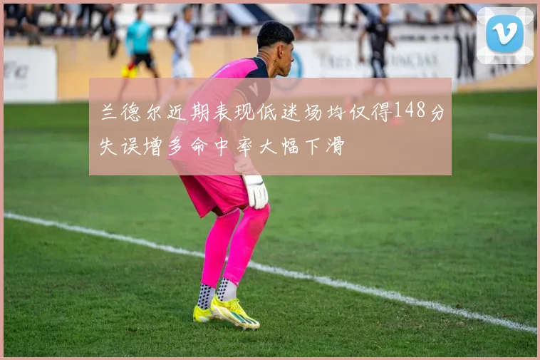 兰德尔近期表现低迷场均仅得148分失误增多命中率大幅下滑