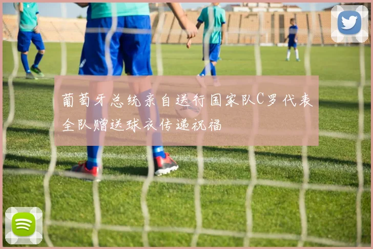 葡萄牙总统亲自送行国家队C罗代表全队赠送球衣传递祝福