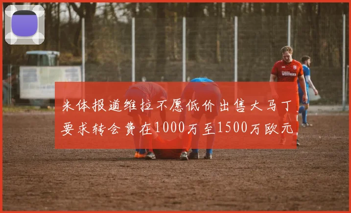 米体报道维拉不愿低价出售大马丁要求转会费在1000万至1500万欧元之间